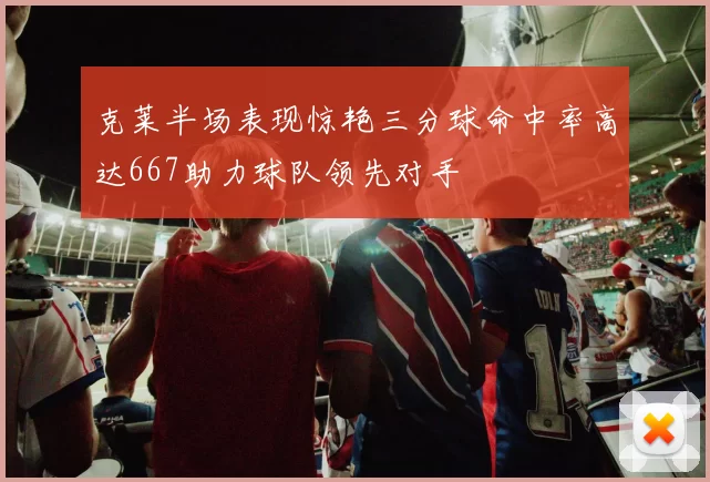 克莱半场表现惊艳三分球命中率高达667助力球队领先对手