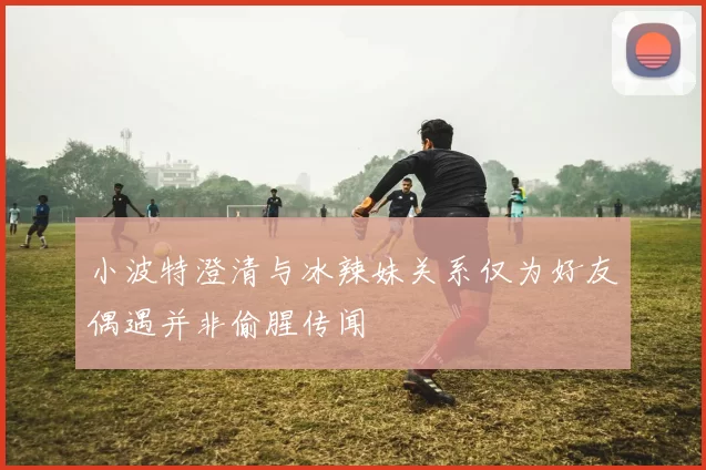 小波特澄清与冰辣妹关系仅为好友偶遇并非偷腥传闻
