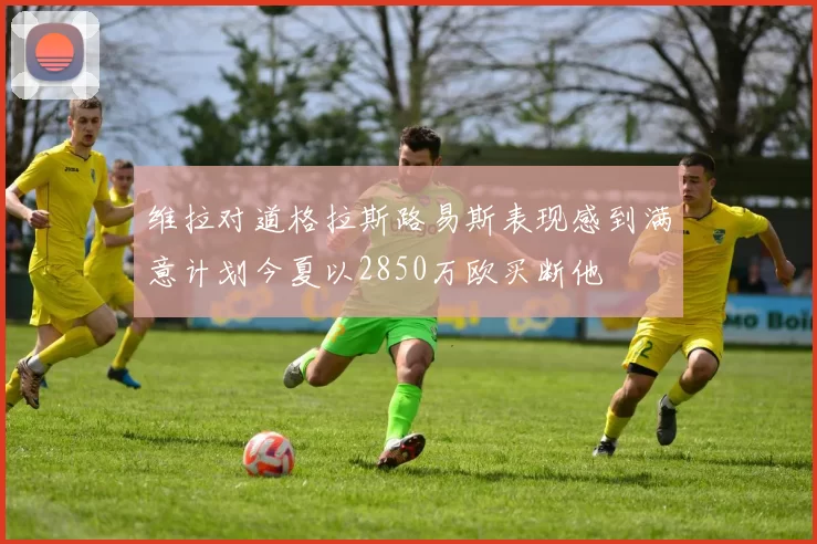 维拉对道格拉斯路易斯表现感到满意计划今夏以2850万欧买断他