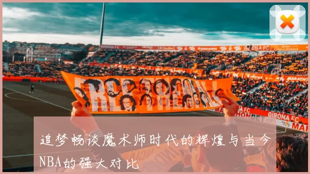 追梦畅谈魔术师时代的辉煌与当今NBA的强大对比