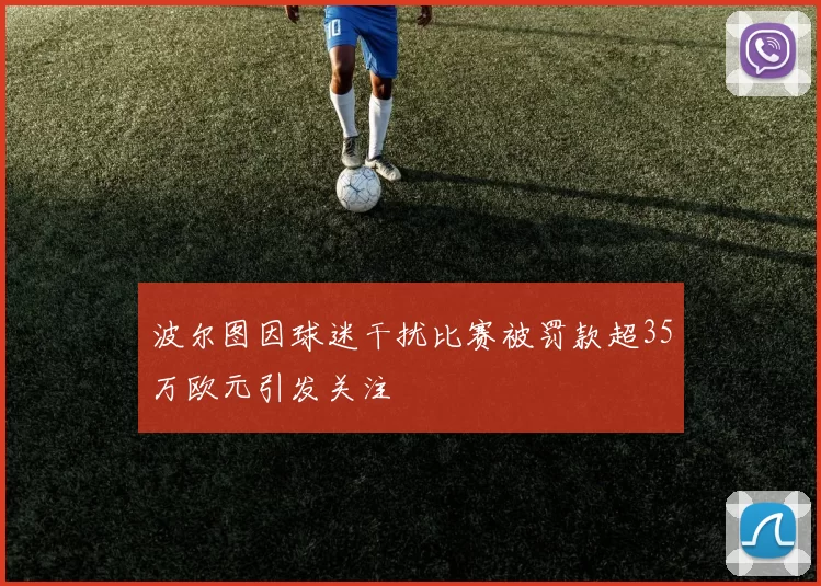 波尔图因球迷干扰比赛被罚款超35万欧元引发关注
