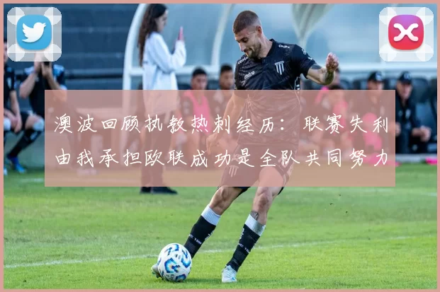 澳波回顾执教热刺经历：联赛失利由我承担欧联成功是全队共同努力的成果