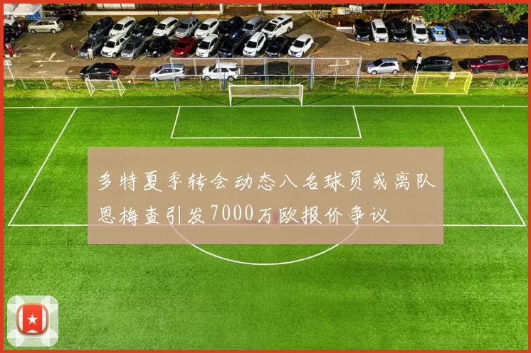 多特夏季转会动态八名球员或离队恩梅查引发7000万欧报价争议