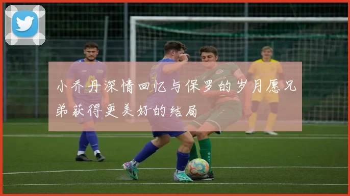小乔丹深情回忆与保罗的岁月愿兄弟获得更美好的结局