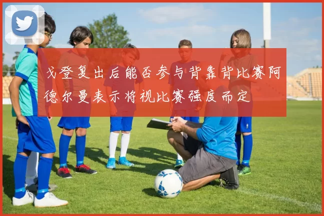 戈登复出后能否参与背靠背比赛阿德尔曼表示将视比赛强度而定