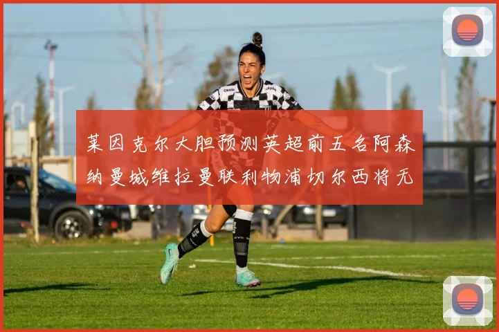 莱因克尔大胆预测英超前五名阿森纳曼城维拉曼联利物浦切尔西将无缘欧战