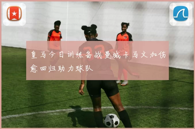 皇马今日训练备战曼城卡马文加伤愈回归助力球队