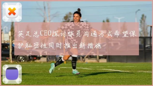 英足总CEO探讨球员沟通方式希望保护私密性同时推出新措施