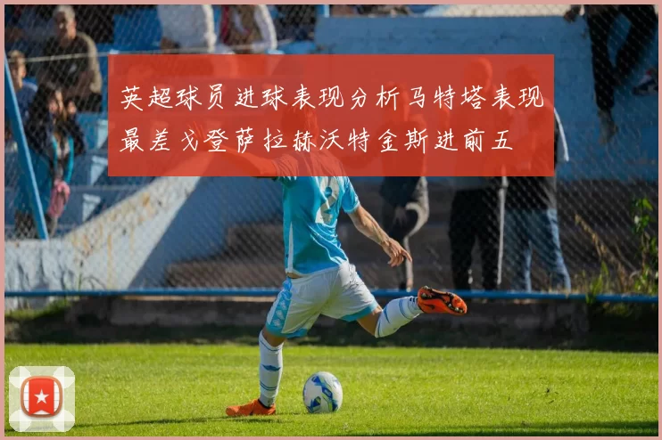 英超球员进球表现分析马特塔表现最差戈登萨拉赫沃特金斯进前五