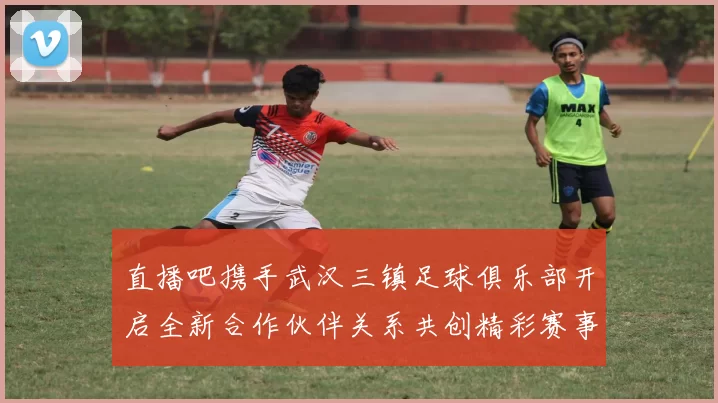 直播吧携手武汉三镇足球俱乐部开启全新合作伙伴关系共创精彩赛事体验