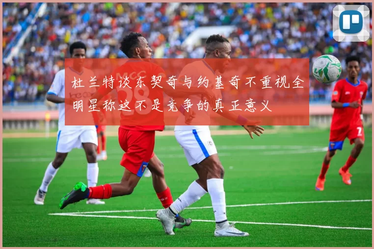 杜兰特谈东契奇与约基奇不重视全明星称这不是竞争的真正意义