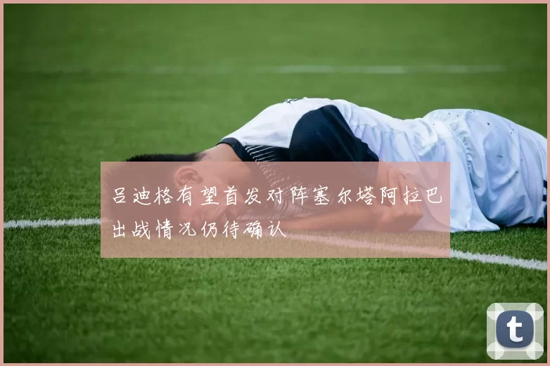 吕迪格有望首发对阵塞尔塔阿拉巴出战情况仍待确认