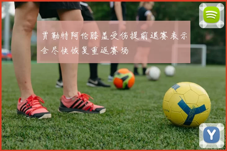 贾勒特阿伦膝盖受伤提前退赛表示会尽快恢复重返赛场