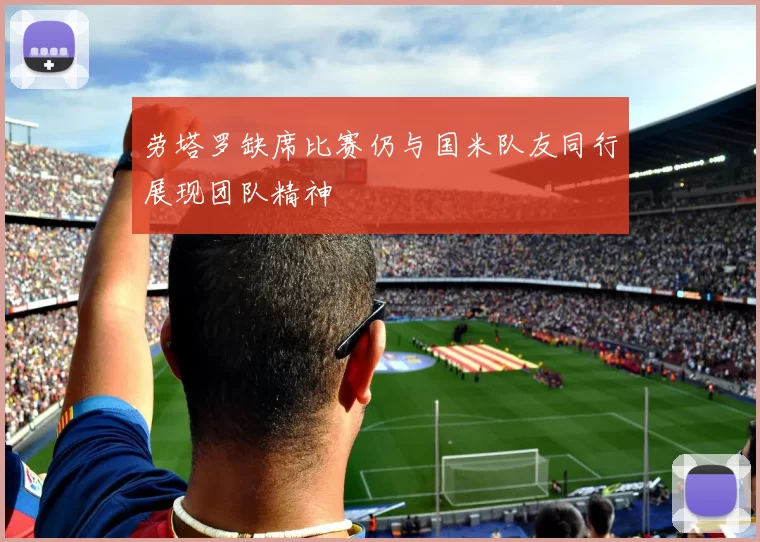 劳塔罗缺席比赛仍与国米队友同行展现团队精神