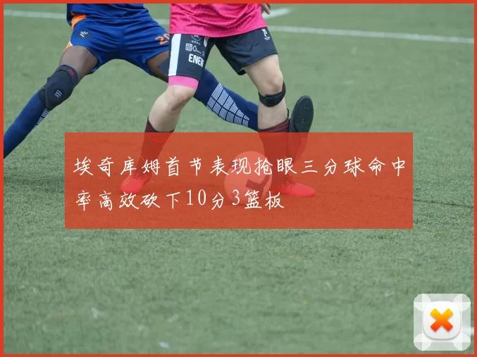 埃奇库姆首节表现抢眼三分球命中率高效砍下10分3篮板