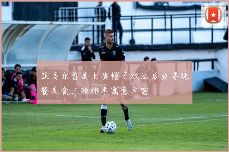 亚马尔首度上演帽子戏法后分享晚餐美食三颗椰枣寓意丰富