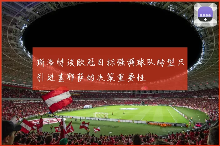 斯洛特谈欧冠目标强调球队转型只引进基耶萨的决策重要性