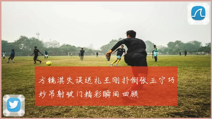 方镜淇失误送礼王刚扑倒张玉宁巧妙吊射破门精彩瞬间回顾