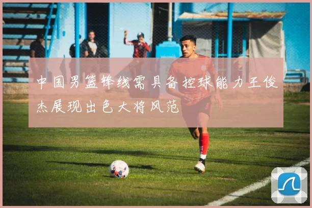 中国男篮锋线需具备控球能力王俊杰展现出色大将风范