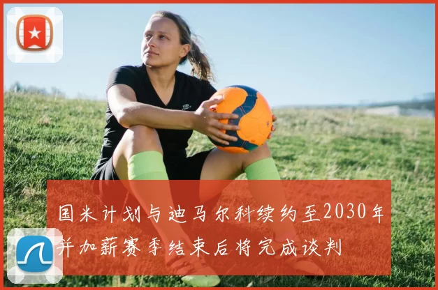 国米计划与迪马尔科续约至2030年并加薪赛季结束后将完成谈判