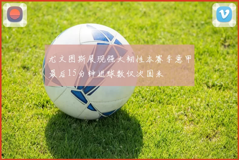 尤文图斯展现强大韧性本赛季意甲最后15分钟进球数仅次国米