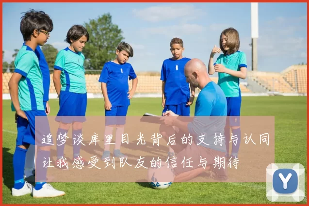 追梦谈库里目光背后的支持与认同让我感受到队友的信任与期待