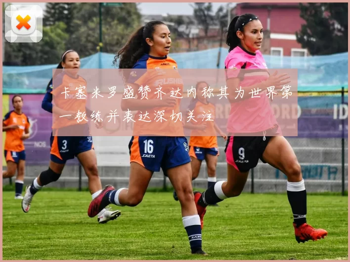卡塞米罗盛赞齐达内称其为世界第一教练并表达深切关注
